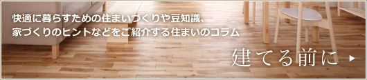 快適に暮らすための住まいづくりや豆知識、家づくりのヒントなどをご紹介する住まいのコラム「建てる前に」